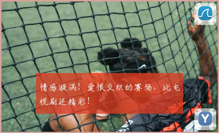 情感漩涡！爱恨交织的赛场，比电视剧还精彩！
