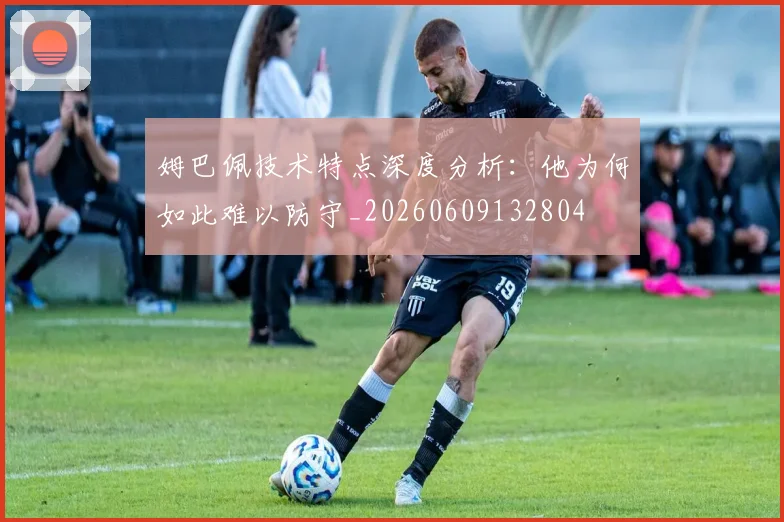 姆巴佩技术特点深度分析:他为何如此难以防守_20260609132804