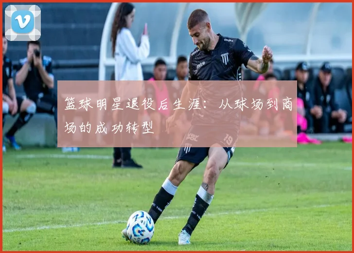 篮球明星退役后生涯:从球场到商场的成功转型
