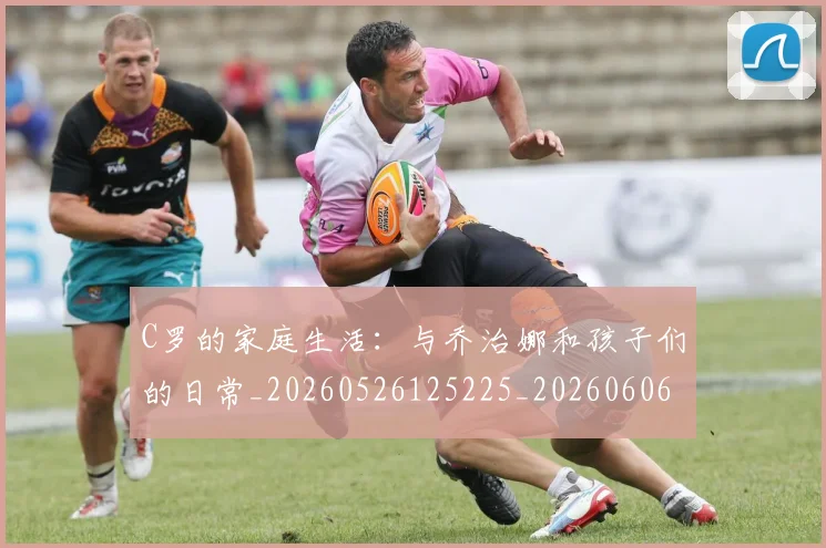 C罗的家庭生活：与乔治娜和孩子们的日常_20260526125225_20260606165414